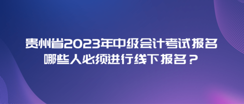 貴州省2023年中級會計考試報名哪些人需要進行線下報名？.png